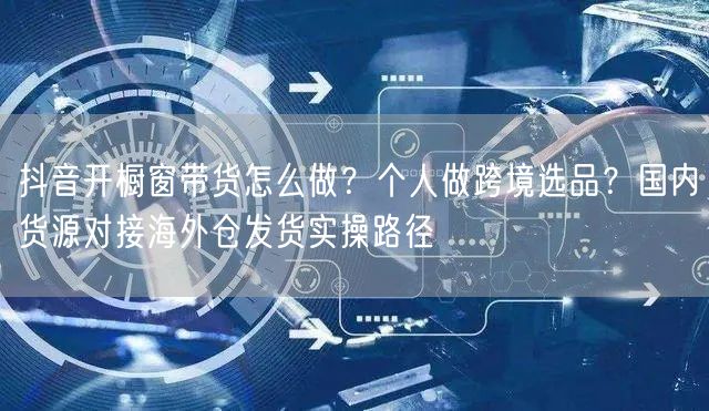 抖音开橱窗带货怎么做？个人做跨境选品？国内货源对接海外仓发货实操路径