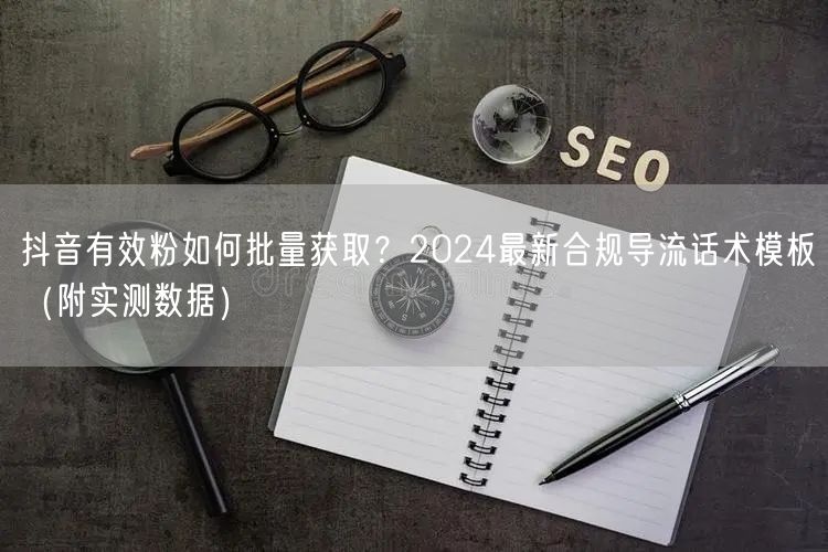 抖音有效粉如何批量获取？2024最新合规导流话术模板（附实测数据）