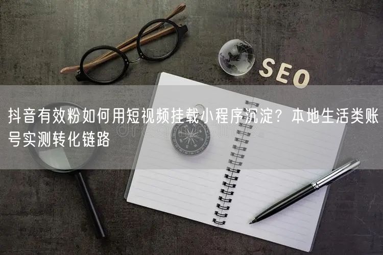 抖音有效粉如何用短视频挂载小程序沉淀？本地生活类账号实测转化链路